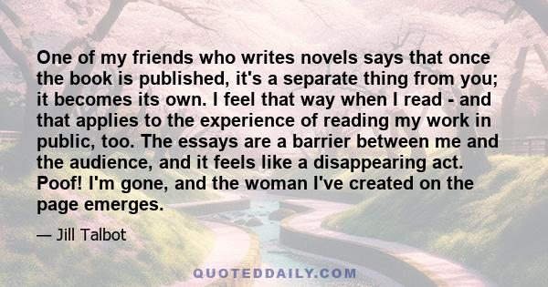 One of my friends who writes novels says that once the book is published, it's a separate thing from you; it becomes its own. I feel that way when I read - and that applies to the experience of reading my work in