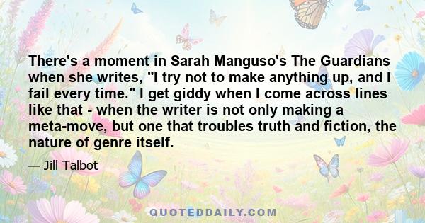 There's a moment in Sarah Manguso's The Guardians when she writes, I try not to make anything up, and I fail every time. I get giddy when I come across lines like that - when the writer is not only making a meta-move,