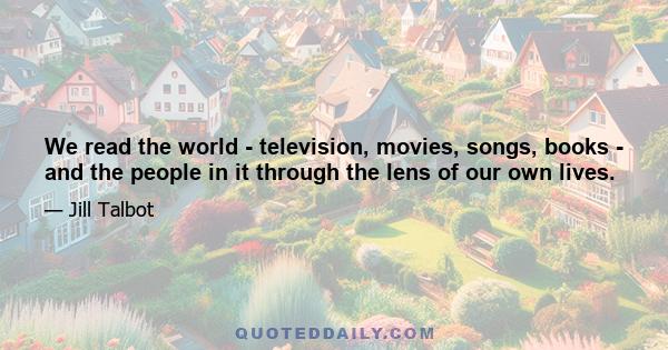 We read the world - television, movies, songs, books - and the people in it through the lens of our own lives.