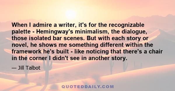 When I admire a writer, it's for the recognizable palette - Hemingway's minimalism, the dialogue, those isolated bar scenes. But with each story or novel, he shows me something different within the framework he's built