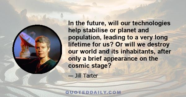 In the future, will our technologies help stabilise or planet and population, leading to a very long lifetime for us? Or will we destroy our world and its inhabitants, after only a brief appearance on the cosmic stage?