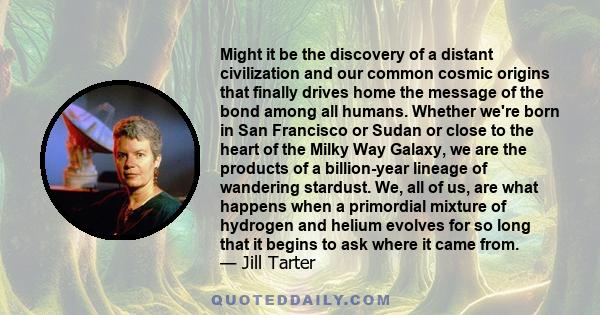 Might it be the discovery of a distant civilization and our common cosmic origins that finally drives home the message of the bond among all humans. Whether we're born in San Francisco or Sudan or close to the heart of