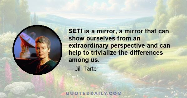 SETI is a mirror, a mirror that can show ourselves from an extraordinary perspective and can help to trivialize the differences among us.