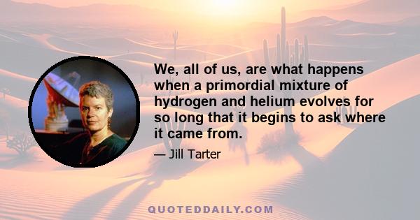 We, all of us, are what happens when a primordial mixture of hydrogen and helium evolves for so long that it begins to ask where it came from.