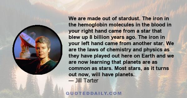 We are made out of stardust. The iron in the hemoglobin molecules in the blood in your right hand came from a star that blew up 8 billion years ago. The iron in your left hand came from another star. We are the laws of