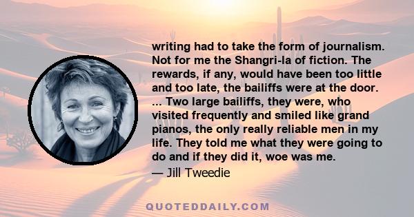 writing had to take the form of journalism. Not for me the Shangri-la of fiction. The rewards, if any, would have been too little and too late, the bailiffs were at the door. ... Two large bailiffs, they were, who