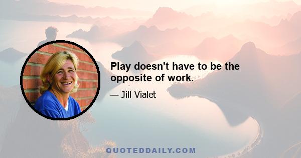 Play doesn't have to be the opposite of work.