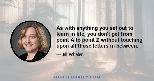 As with anything you set out to learn in life, you don't get from point A to point Z without touching upon all those letters in between.