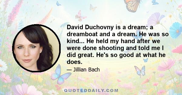 David Duchovny is a dream; a dreamboat and a dream. He was so kind... He held my hand after we were done shooting and told me I did great. He's so good at what he does.