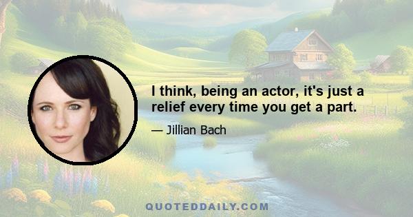 I think, being an actor, it's just a relief every time you get a part.