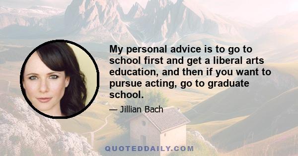 My personal advice is to go to school first and get a liberal arts education, and then if you want to pursue acting, go to graduate school.