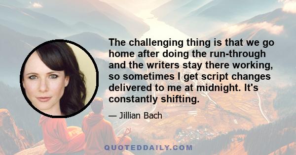 The challenging thing is that we go home after doing the run-through and the writers stay there working, so sometimes I get script changes delivered to me at midnight. It's constantly shifting.