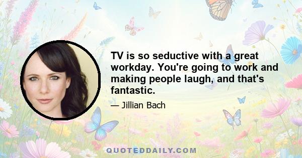 TV is so seductive with a great workday. You're going to work and making people laugh, and that's fantastic.