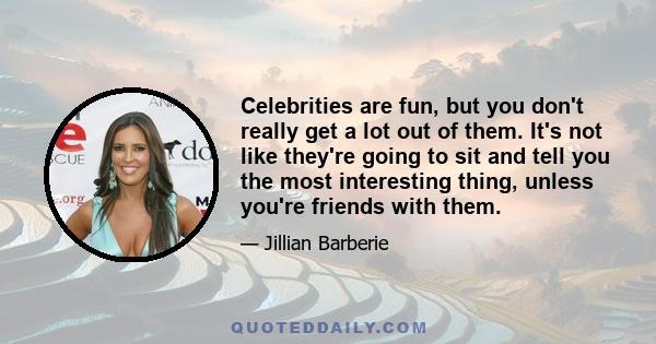 Celebrities are fun, but you don't really get a lot out of them. It's not like they're going to sit and tell you the most interesting thing, unless you're friends with them.