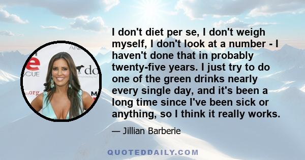 I don't diet per se, I don't weigh myself, I don't look at a number - I haven't done that in probably twenty-five years. I just try to do one of the green drinks nearly every single day, and it's been a long time since