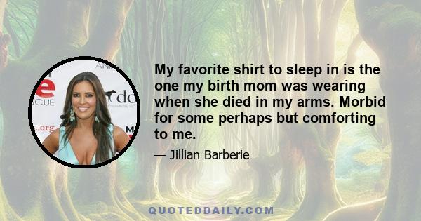 My favorite shirt to sleep in is the one my birth mom was wearing when she died in my arms. Morbid for some perhaps but comforting to me.