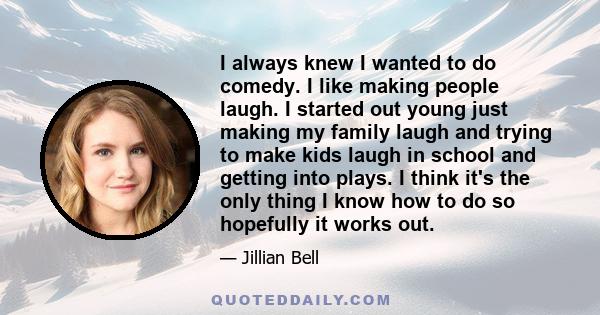 I always knew I wanted to do comedy. I like making people laugh. I started out young just making my family laugh and trying to make kids laugh in school and getting into plays. I think it's the only thing I know how to