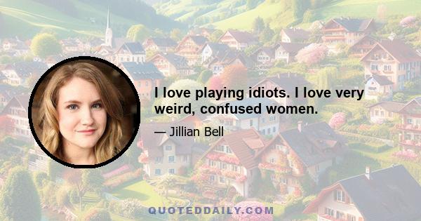 I love playing idiots. I love very weird, confused women.