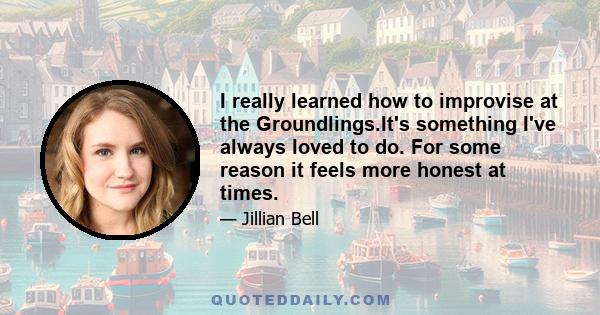 I really learned how to improvise at the Groundlings.It's something I've always loved to do. For some reason it feels more honest at times.
