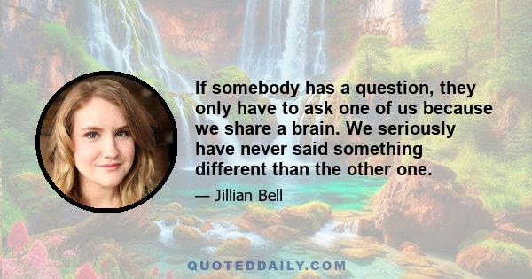 If somebody has a question, they only have to ask one of us because we share a brain. We seriously have never said something different than the other one.