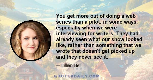 You get more out of doing a web series than a pilot, in some ways, especially when we were interviewing for writers. They had already seen what our show looked like, rather than something that we wrote that doesn't get