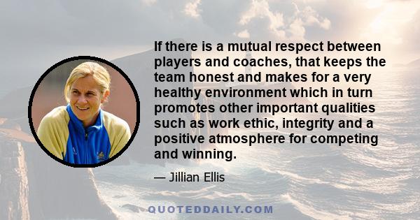 If there is a mutual respect between players and coaches, that keeps the team honest and makes for a very healthy environment which in turn promotes other important qualities such as work ethic, integrity and a positive 