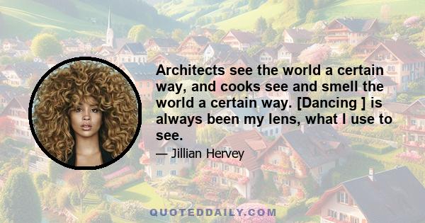 Architects see the world a certain way, and cooks see and smell the world a certain way. [Dancing ] is always been my lens, what I use to see.