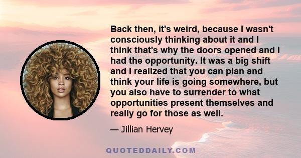 Back then, it's weird, because I wasn't consciously thinking about it and I think that's why the doors opened and I had the opportunity. It was a big shift and I realized that you can plan and think your life is going