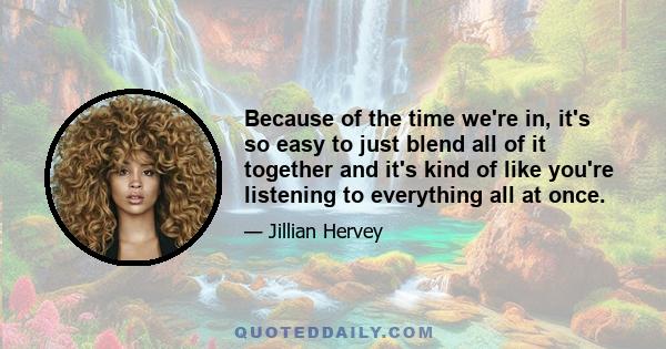 Because of the time we're in, it's so easy to just blend all of it together and it's kind of like you're listening to everything all at once.