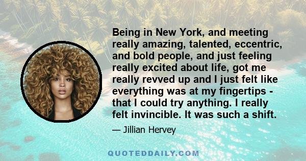 Being in New York, and meeting really amazing, talented, eccentric, and bold people, and just feeling really excited about life, got me really revved up and I just felt like everything was at my fingertips - that I