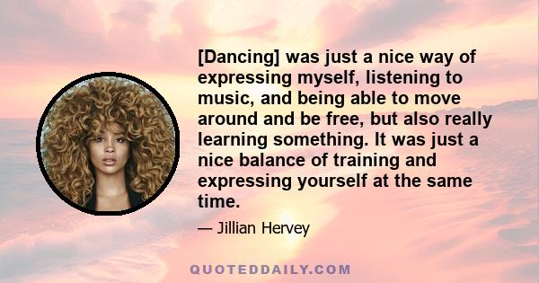 [Dancing] was just a nice way of expressing myself, listening to music, and being able to move around and be free, but also really learning something. It was just a nice balance of training and expressing yourself at