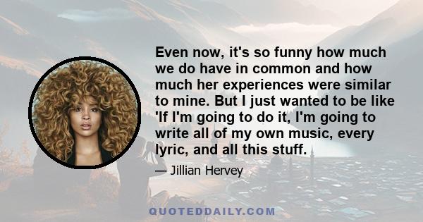 Even now, it's so funny how much we do have in common and how much her experiences were similar to mine. But I just wanted to be like 'If I'm going to do it, I'm going to write all of my own music, every lyric, and all