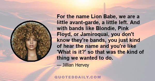 For the name Lion Babe, we are a little avant-garde, a little left. And with bands like Blondie, Pink Floyd, or Jamiroquai, you don't know they're bands, you just kind of hear the name and you're like 'What is it?' so