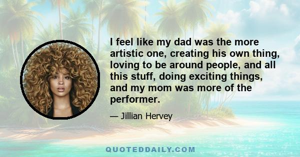 I feel like my dad was the more artistic one, creating his own thing, loving to be around people, and all this stuff, doing exciting things, and my mom was more of the performer.