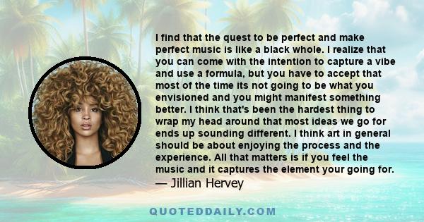 I find that the quest to be perfect and make perfect music is like a black whole. I realize that you can come with the intention to capture a vibe and use a formula, but you have to accept that most of the time its not