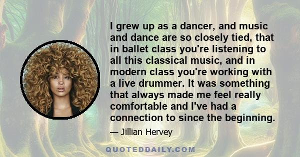 I grew up as a dancer, and music and dance are so closely tied, that in ballet class you're listening to all this classical music, and in modern class you're working with a live drummer. It was something that always