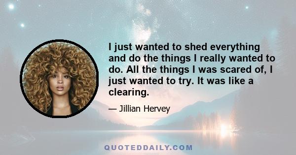 I just wanted to shed everything and do the things I really wanted to do. All the things I was scared of, I just wanted to try. It was like a clearing.