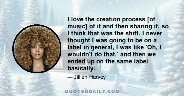 I love the creation process [of music] of it and then sharing it, so I think that was the shift. I never thought I was going to be on a label in general, I was like 'Oh, I wouldn't do that,' and then we ended up on the