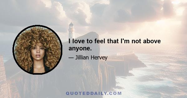 I love to feel that I'm not above anyone.