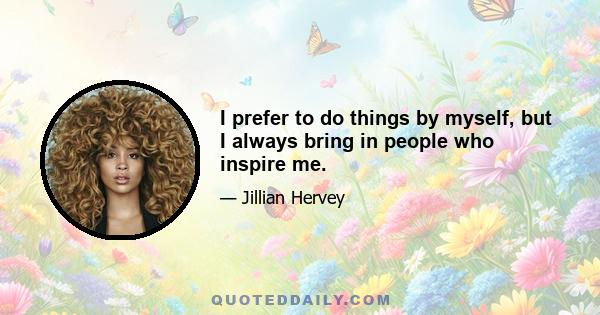 I prefer to do things by myself, but I always bring in people who inspire me.