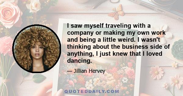 I saw myself traveling with a company or making my own work and being a little weird. I wasn't thinking about the business side of anything, I just knew that I loved dancing.