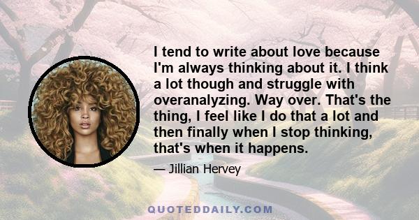 I tend to write about love because I'm always thinking about it. I think a lot though and struggle with overanalyzing. Way over. That's the thing, I feel like I do that a lot and then finally when I stop thinking,