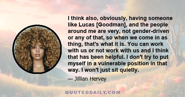 I think also, obviously, having someone like Lucas [Goodman], and the people around me are very, not gender-driven or any of that, so when we come in as thing, that's what it is. You can work with us or not work with us 