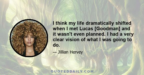 I think my life dramatically shifted when I met Lucas [Goodman] and it wasn't even planned. I had a very clear vision of what I was going to do.