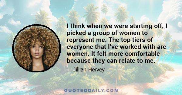 I think when we were starting off, I picked a group of women to represent me. The top tiers of everyone that I've worked with are women. It felt more comfortable because they can relate to me.