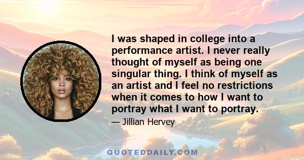 I was shaped in college into a performance artist. I never really thought of myself as being one singular thing. I think of myself as an artist and I feel no restrictions when it comes to how I want to portray what I