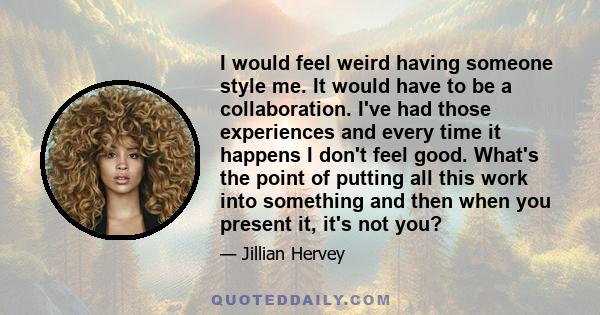 I would feel weird having someone style me. It would have to be a collaboration. I've had those experiences and every time it happens I don't feel good. What's the point of putting all this work into something and then