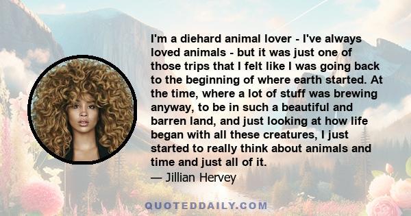 I'm a diehard animal lover - I've always loved animals - but it was just one of those trips that I felt like I was going back to the beginning of where earth started. At the time, where a lot of stuff was brewing