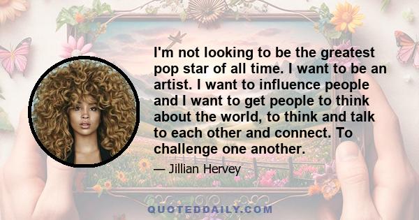 I'm not looking to be the greatest pop star of all time. I want to be an artist. I want to influence people and I want to get people to think about the world, to think and talk to each other and connect. To challenge