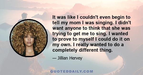 It was like I couldn't even begin to tell my mom I was singing. I didn't want anyone to think that she was trying to get me to sing. I wanted to prove to myself I could do it on my own. I really wanted to do a